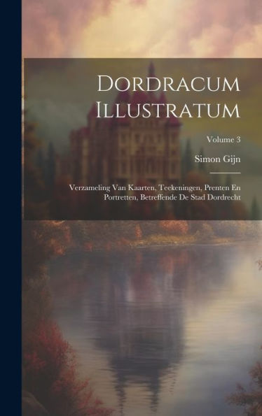 Dordracum Illustratum: Verzameling Van Kaarten, Teekeningen, Prenten En Portretten, Betreffende De Stad Dordrecht; Volume 3 (Dutch Edition)