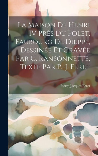 La Maison De Henri Iv Près Du Polet, Faubourg De Dieppe, Dessinée Et Gravée Par C. Ransonnette, Texte Par P.-J. Feret (French Edition)