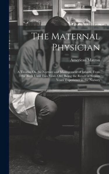 The Maternal Physician: A Treatise On The Nurture And Management Of Infants, From The Birth Until Two Years Old. Being The Result Of Sixteen Years' Experience In The Nursery