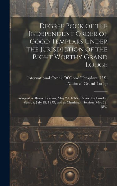 Degree Book Of The Independent Order Of Good Templars Under The Jurisdiction Of The Right Worthy Grand Lodge: Adopted At Boston Session, May 24, 1866: ... 1873, And At Charleston Session, May 23, 1882