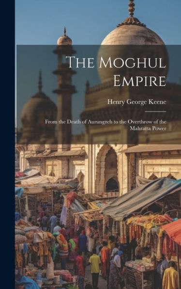 The Moghul Empire: From The Death Of Aurungzeb To The Overthrow Of The Mahratta Power
