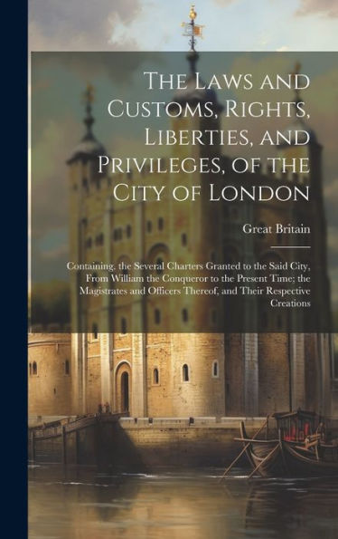 The Laws And Customs, Rights, Liberties, And Privileges, Of The City Of London: Containing. The Several Charters Granted To The Said City, From ... Thereof, And Their Respective Creations