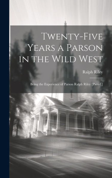 Twenty-Five Years A Parson In The Wild West: Being The Experience Of Parson Ralph Riley [Pseud.]