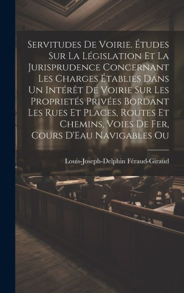 Servitudes De Voirie. Études Sur La Législation Et La Jurisprudence Concernant Les Charges Établies Dans Un Intérêt De Voirie Sur Les Proprietés ... Voies De Fer, Cours D'Eau Navigables Ou