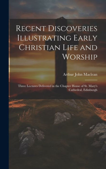 Recent Discoveries Illustrating Early Christian Life And Worship: Three Lectures Delivered In The Chapter House Of St. Mary's Cathedral, Edinburgh