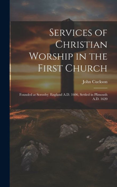 Services Of Christian Worship In The First Church: Founded At Scrooby, England A.D. 1606, Settled In Plimouth A.D. 1620