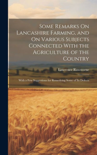 Some Remarks On Lancashire Farming, And On Various Subjects Connected With The Agriculture Of The Country: With A Few Suggestions For Remedying Some Of Its Defects