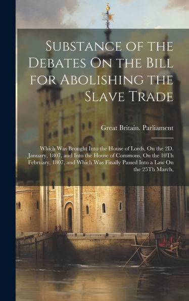 Substance Of The Debates On The Bill For Abolishing The Slave Trade: Which Was Brought Into The House Of Lords, On The 2D. January, 1807, And Into The ... Finally Passed Into A Law On The 25Th March,