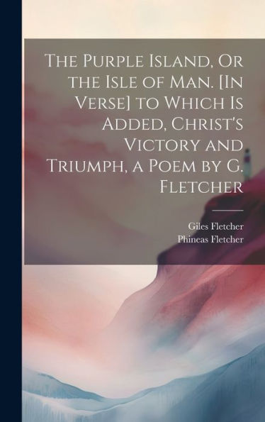 The Purple Island, Or The Isle Of Man. [In Verse] To Which Is Added, Christ's Victory And Triumph, A Poem By G. Fletcher