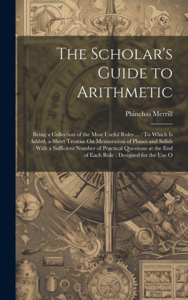 The Scholar's Guide To Arithmetic: Being A Collection Of The Most Useful Rules ...: To Which Is Added, A Short Treatise On Mensuration Of Planes And ... The End Of Each Rule: Designed For The Use O