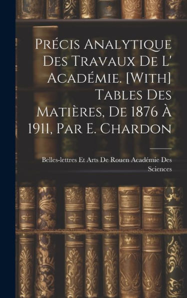 Précis Analytique Des Travaux De L' Académie. [With] Tables Des Matières, De 1876 À 1911, Par E. Chardon (French Edition)