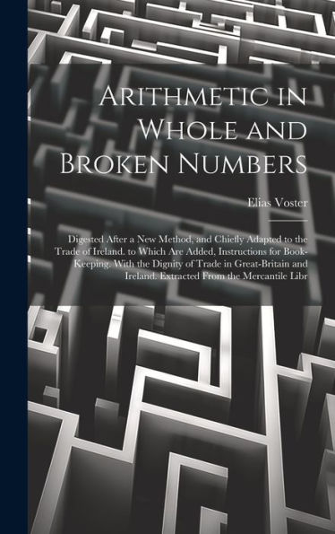 Arithmetic In Whole And Broken Numbers: Digested After A New Method, And Chiefly Adapted To The Trade Of Ireland. To Which Are Added, Instructions For ... Ireland. Extracted From The Mercantile Libr