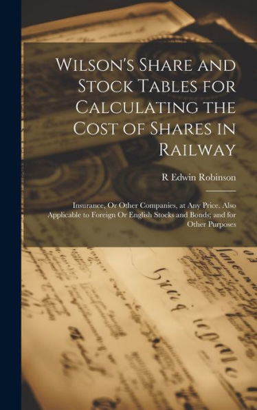Wilson's Share And Stock Tables For Calculating The Cost Of Shares In Railway: Insurance, Or Other Companies, At Any Price. Also Applicable To Foreign ... Stocks And Bonds; And For Other Purposes