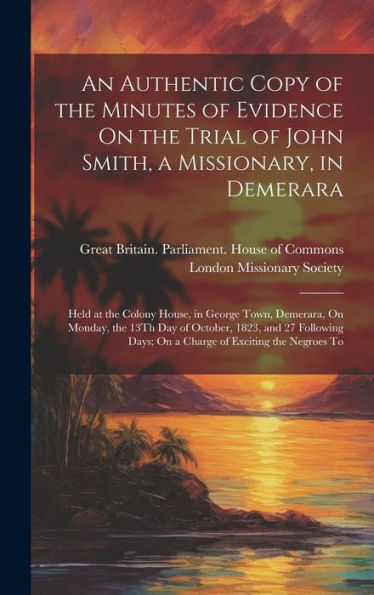 An Authentic Copy Of The Minutes Of Evidence On The Trial Of John Smith, A Missionary, In Demerara: Held At The Colony House, In George Town, ... Days; On A Charge Of Exciting The Negroes To