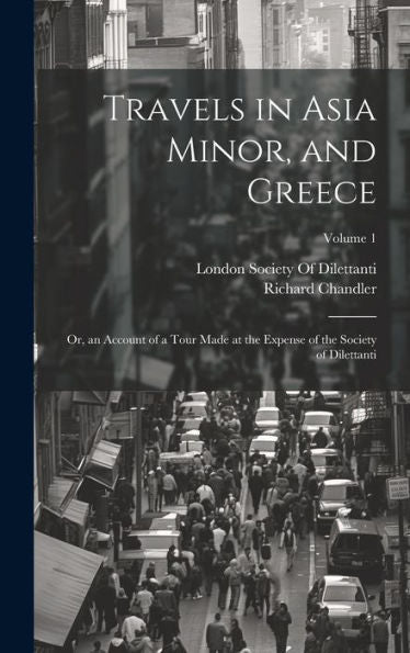 Travels In Asia Minor, And Greece: Or, An Account Of A Tour Made At The Expense Of The Society Of Dilettanti; Volume 1