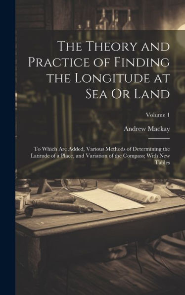 The Theory And Practice Of Finding The Longitude At Sea Or Land: To Which Are Added, Various Methods Of Determining The Latitude Of A Place, And Variation Of The Compass; With New Tables; Volume 1