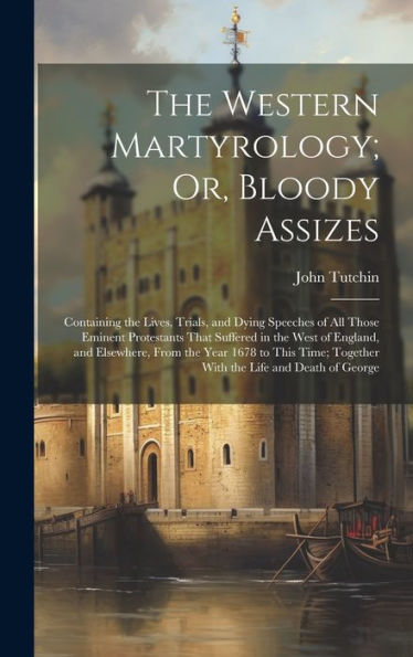 The Western Martyrology; Or, Bloody Assizes: Containing The Lives, Trials, And Dying Speeches Of All Those Eminent Protestants That Suffered In The ... Together With The Life And Death Of George