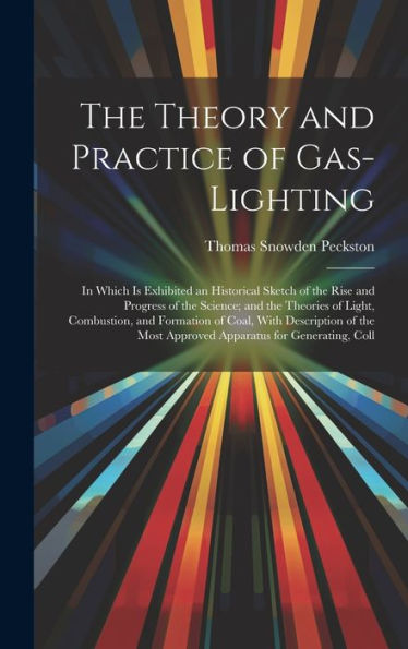 The Theory And Practice Of Gas-Lighting: In Which Is Exhibited An Historical Sketch Of The Rise And Progress Of The Science; And The Theories Of ... Most Approved Apparatus For Generating, Coll