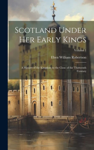 Scotland Under Her Early Kings: A History Of The Kingdom To The Close Of The Thirteenth Century; Volume 1