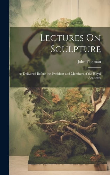 Lectures On Sculpture: As Delivered Before The President And Members Of The Royal Academy