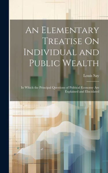 An Elementary Treatise On Individual And Public Wealth: In Which The Principal Questions Of Political Economy Are Explained And Elucidated