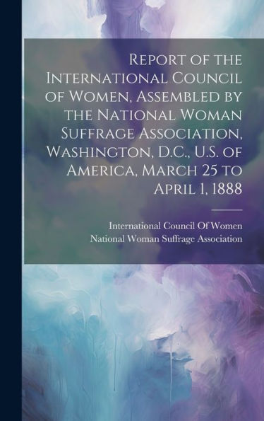 Report Of The International Council Of Women, Assembled By The National Woman Suffrage Association, Washington, D.C., U.S. Of America, March 25 To April 1, 1888