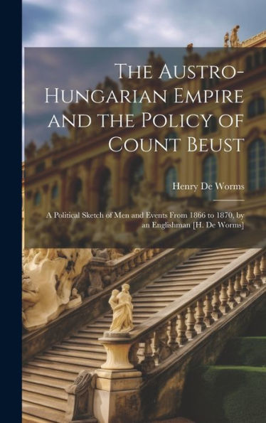 The Austro-Hungarian Empire And The Policy Of Count Beust: A Political Sketch Of Men And Events From 1866 To 1870, By An Englishman [H. De Worms]