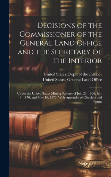 Decisions Of The Commissioner Of The General Land Office And The Secretary Of The Interior: Under The United States Mining Statutes Of July 26, 1866, ... 1872, With Appendix Of Circulars And Forms