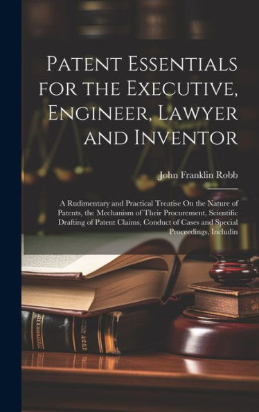 Patent Essentials For The Executive, Engineer, Lawyer And Inventor: A Rudimentary And Practical Treatise On The Nature Of Patents, The Mechanism Of ... Of Cases And Special Proceedings, Includin