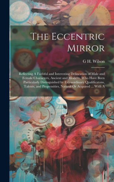 The Eccentric Mirror: Reflecting A Faithful And Interesting Delineation Of Male And Female Characters, Ancient And Modern, Who Have Been Particularly ... Propensities, Natural Or Acquired ... With A