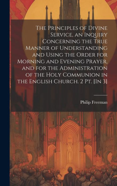 The Principles Of Divine Service, An Inquiry Concerning The True Manner Of Understanding And Using The Order For Morning And Evening Prayer, And For ... Communion In The English Church. 2 Pt. [In 3]