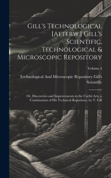 Gill's Technological [Afterw.] Gill's Scientific, Technological & Microscopic Repository; Or, Discoveries And Improvements In The Useful Arts, A ... Technical Repository, By T. Gill; Volume 4