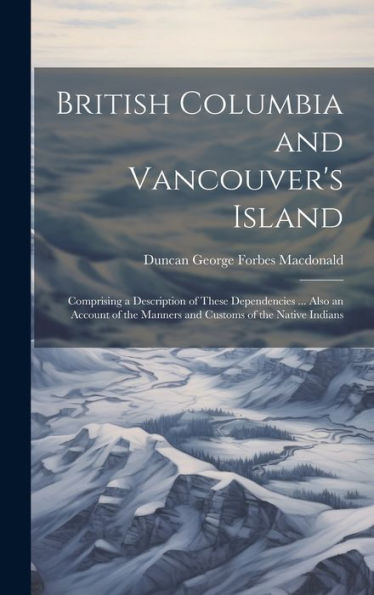 British Columbia And Vancouver's Island: Comprising A Description Of These Dependencies ... Also An Account Of The Manners And Customs Of The Native Indians