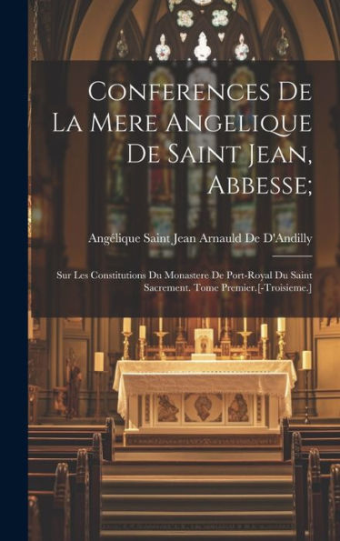 Conferences De La Mere Angelique De Saint Jean, Abbesse;: Sur Les Constitutions Du Monastere De Port-Royal Du Saint Sacrement. Tome Premier.[-Troisieme.]