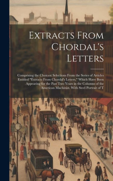 Extracts From Chordal's Letters: Comprising The Choicest Selections From The Series Of Articles Entitled "Extracts From Chordal's Letters," Which Have ... American Machinist. With Steel Portrait Of T