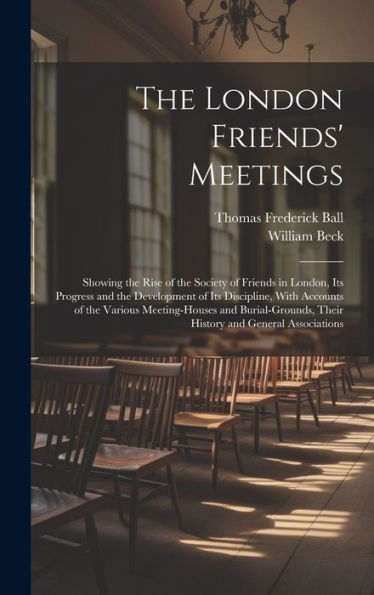 The London Friends' Meetings: Showing The Rise Of The Society Of Friends In London, Its Progress And The Development Of Its Discipline, With Accounts ... Their History And General Associations