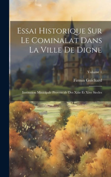 Essai Historique Sur Le Cominalat Dans La Ville De Digne: Institution Minicipale Provencale Des Xiiie Et Xive Siecles; Volume 1 (French Edition)