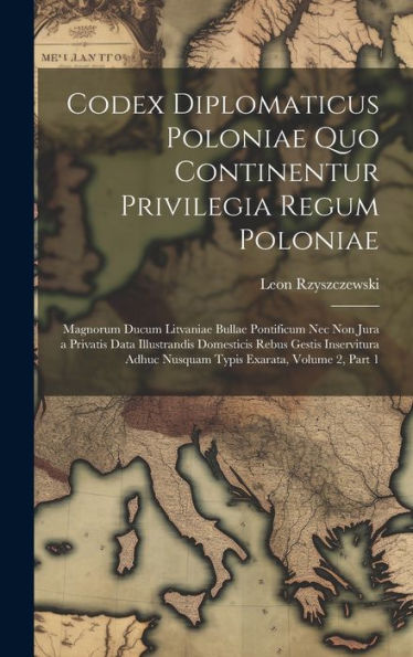 Codex Diplomaticus Poloniae Quo Continentur Privilegia Regum Poloniae: Magnorum Ducum Litvaniae Bullae Pontificum Nec Non Jura A Privatis Data ... Exarata, Volume 2, Part 1 (Latin Edition)