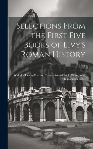 Selections From The First Five Books Of Livy's Roman History: With The Twenty-First And Twenty-Second Books Entire, With Explanatory Notes