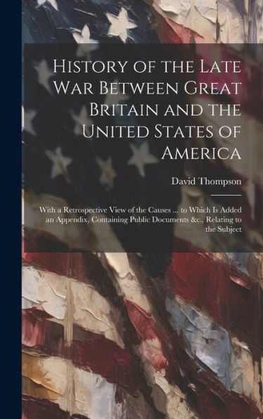 History Of The Late War Between Great Britain And The United States Of America: With A Retrospective View Of The Causes ... To Which Is Added An ... Public Documents &C., Relating To The Subject