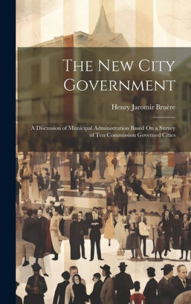 The New City Government: A Discussion Of Municipal Administration Based On A Survey Of Ten Commission Governed Cities