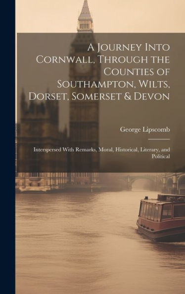 A Journey Into Cornwall, Through The Counties Of Southampton, Wilts, Dorset, Somerset & Devon: Interspersed With Remarks, Moral, Historical, Literary, And Political