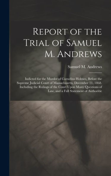 Report Of The Trial Of Samuel M. Andrews: Indicted For The Murder Of Cornelius Holmes, Before The Supreme Judicial Court Of Massachusetts, December ... Of Law, And A Full Statement Of Authoritie