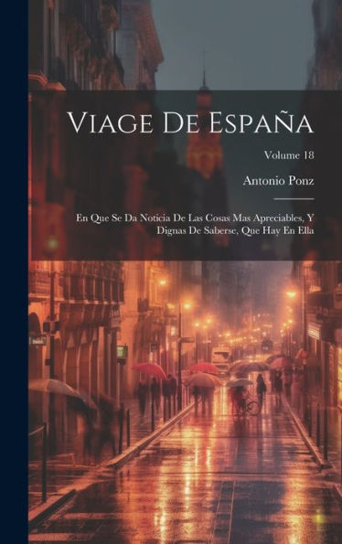 Viage De España: En Que Se Da Noticia De Las Cosas Mas Apreciables, Y Dignas De Saberse, Que Hay En Ella; Volume 18 (Spanish Edition)