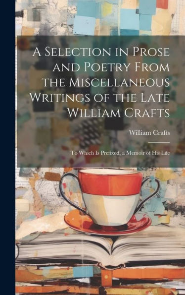 A Selection In Prose And Poetry From The Miscellaneous Writings Of The Late William Crafts: To Which Is Prefixed, A Memoir Of His Life