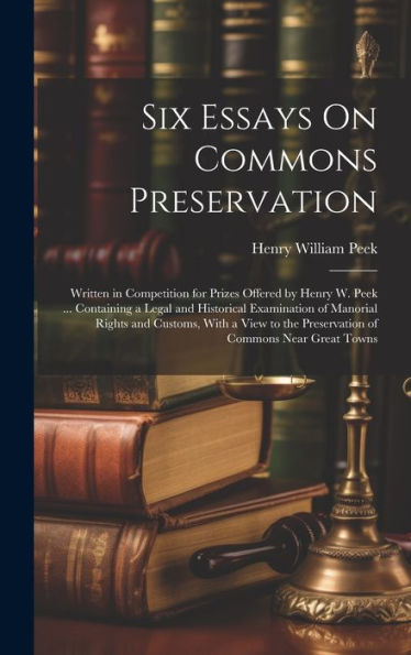 Six Essays On Commons Preservation: Written In Competition For Prizes Offered By Henry W. Peek ... Containing A Legal And Historical Examination Of ... The Preservation Of Commons Near Great Towns