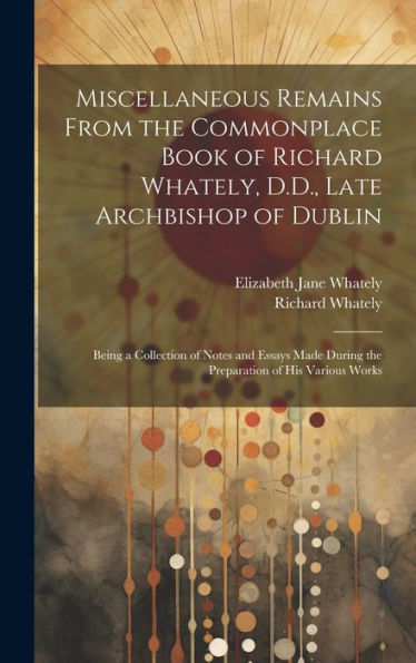 Miscellaneous Remains From The Commonplace Book Of Richard Whately, D.D., Late Archbishop Of Dublin: Being A Collection Of Notes And Essays Made During The Preparation Of His Various Works