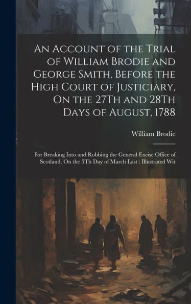 An Account Of The Trial Of William Brodie And George Smith, Before The High Court Of Justiciary, On The 27Th And 28Th Days Of August, 1788: For ... On The 5Th Day Of March Last: Illustrated Wit