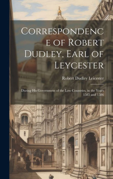 Correspondence Of Robert Dudley, Earl Of Leycester: During His Government Of The Low Countries, In The Years 1585 And 1586
