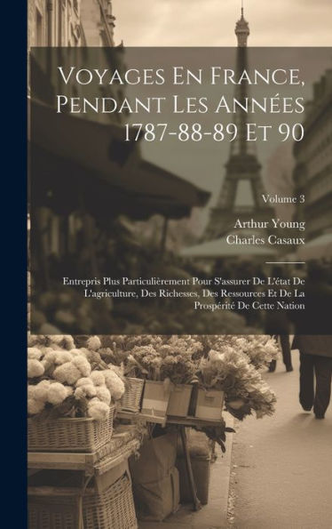 Voyages En France, Pendant Les Années 1787-88-89 Et 90: Entrepris Plus Particulièrement Pour S'Assurer De L'État De L'Agriculture, Des Richesses, Des ... De Cette Nation; Volume 3 (French Edition)